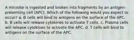 A microbe is ingested and broken into fragments by an antigen-presenting cell (APC). Which of the following would you expect to occur? a. B cells will bind to antigens on the surface of the APC. b. B cells will release cytokines to activate T cells. c. Plasma cells will release cytokines to activate the APC. d. T cells will bind to antigens on the surface of the APC.