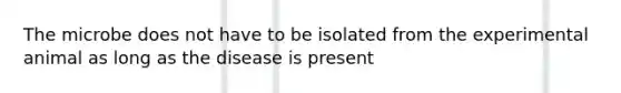 The microbe does not have to be isolated from the experimental animal as long as the disease is present