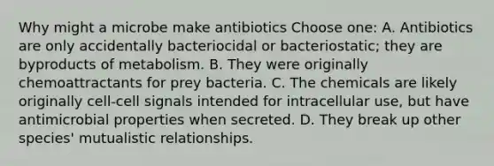 Why might a microbe make antibiotics Choose one: A. Antibiotics are only accidentally bacteriocidal or bacteriostatic; they are byproducts of metabolism. B. They were originally chemoattractants for prey bacteria. C. The chemicals are likely originally cell-cell signals intended for intracellular use, but have antimicrobial properties when secreted. D. They break up other species' mutualistic relationships.