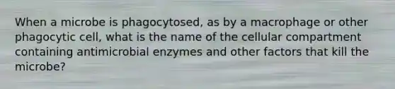 When a microbe is phagocytosed, as by a macrophage or other phagocytic cell, what is the name of the cellular compartment containing antimicrobial enzymes and other factors that kill the microbe?