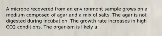 A microbe recovered from an environment sample grows on a medium composed of agar and a mix of salts. The agar is not digested during incubation. The growth rate increases in high CO2 conditions. The organism is likely a