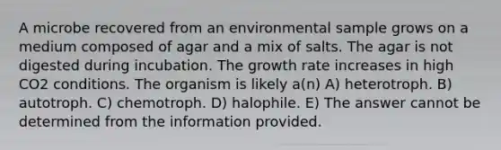 A microbe recovered from an environmental sample grows on a medium composed of agar and a mix of salts. The agar is not digested during incubation. The growth rate increases in high CO2 conditions. The organism is likely a(n) A) heterotroph. B) autotroph. C) chemotroph. D) halophile. E) The answer cannot be determined from the information provided.