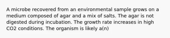 A microbe recovered from an environmental sample grows on a medium composed of agar and a mix of salts. The agar is not digested during incubation. The growth rate increases in high CO2 conditions. The organism is likely a(n)