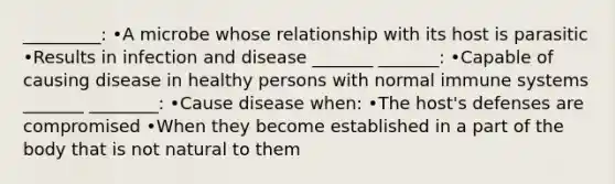 _________: •A microbe whose relationship with its host is parasitic •Results in infection and disease _______ _______: •Capable of causing disease in healthy persons with normal immune systems _______ ________: •Cause disease when: •The host's defenses are compromised •When they become established in a part of the body that is not natural to them