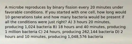 A microbe reproduces by binary fission every 20 minutes under favorable conditions. If you started with one cell, how long would 10 generations take and how many bacteria would be present if all the conditions were just right? A) 3 hours 20 minutes, producing 1,024 bacteria B) 18 hours and 40 minutes, producing 1 million bacteria C) 24 hours, producing 262,144 bacteria D) 2 hours and 10 minutes, producing 1,048,576 bacteria