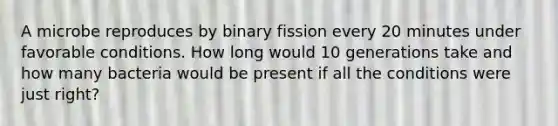 A microbe reproduces by binary fission every 20 minutes under favorable conditions. How long would 10 generations take and how many bacteria would be present if all the conditions were just right?