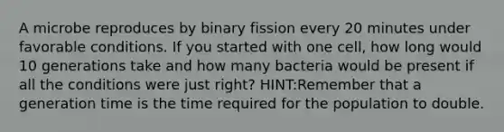 A microbe reproduces by binary fission every 20 minutes under favorable conditions. If you started with one cell, how long would 10 generations take and how many bacteria would be present if all the conditions were just right? HINT:Remember that a generation time is the time required for the population to double.