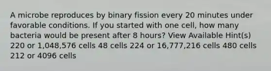 A microbe reproduces by binary fission every 20 minutes under favorable conditions. If you started with one cell, how many bacteria would be present after 8 hours? View Available Hint(s) 220 or 1,048,576 cells 48 cells 224 or 16,777,216 cells 480 cells 212 or 4096 cells