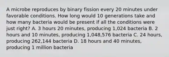 A microbe reproduces by binary fission every 20 minutes under favorable conditions. How long would 10 generations take and how many bacteria would be present if all the conditions were just right? A. 3 hours 20 minutes, producing 1,024 bacteria B. 2 hours and 10 minutes, producing 1,048,576 bacteria C. 24 hours, producing 262,144 bacteria D. 18 hours and 40 minutes, producing 1 million bacteria