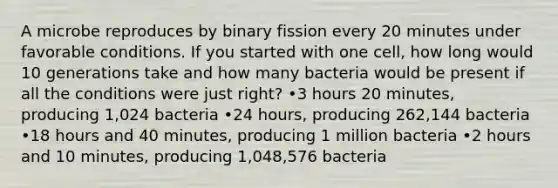 A microbe reproduces by binary fission every 20 minutes under favorable conditions. If you started with one cell, how long would 10 generations take and how many bacteria would be present if all the conditions were just right? •3 hours 20 minutes, producing 1,024 bacteria •24 hours, producing 262,144 bacteria •18 hours and 40 minutes, producing 1 million bacteria •2 hours and 10 minutes, producing 1,048,576 bacteria