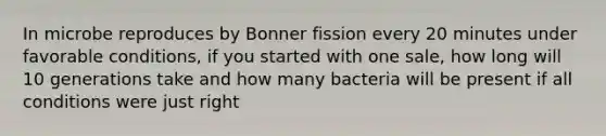 In microbe reproduces by Bonner fission every 20 minutes under favorable conditions, if you started with one sale, how long will 10 generations take and how many bacteria will be present if all conditions were just right