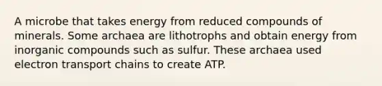 A microbe that takes energy from reduced compounds of minerals. Some archaea are lithotrophs and obtain energy from inorganic compounds such as sulfur. These archaea used electron transport chains to create ATP.