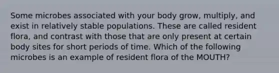 Some microbes associated with your body grow, multiply, and exist in relatively stable populations. These are called resident flora, and contrast with those that are only present at certain body sites for short periods of time. Which of the following microbes is an example of resident flora of the MOUTH?