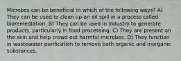 Microbes can be beneficial in which of the following ways? A) They can be used to clean up an oil spill in a process called bioremediation. B) They can be used in industry to generate products, particularly in food processing. C) They are present on the skin and help crowd out harmful microbes. D) They function in wastewater purification to remove both organic and inorganic substances.