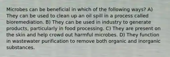 Microbes can be beneficial in which of the following ways? A) They can be used to clean up an oil spill in a process called bioremediation. B) They can be used in industry to generate products, particularly in food processing. C) They are present on the skin and help crowd out harmful microbes. D) They function in wastewater purification to remove both organic and inorganic substances.