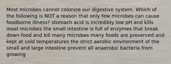 Most microbes cannot colonize our digestive system. Which of the following is NOT a reason that only few microbes can cause foodborne illness? stomach acid is incredibly low pH and kills most microbes <a href='https://www.questionai.com/knowledge/kt623fh5xn-the-small-intestine' class='anchor-knowledge'>the small intestine</a> is full of enzymes that break down food and kill many microbes many foods are preserved and kept at cold temperatures the strict aerobic environment of the small and <a href='https://www.questionai.com/knowledge/kGQjby07OK-large-intestine' class='anchor-knowledge'>large intestine</a> prevent all anaerobic bacteria from growing