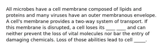 All microbes have a cell membrane composed of lipids and proteins and many viruses have an outer membranous envelope. A cell's membrane provides a two-way system of transport. If this membrane is disrupted, a cell loses its ____ ____ and can neither prevent the loss of vital molecules nor bar the entry of damaging chemicals. Loss of those abilities lead to cell _____.