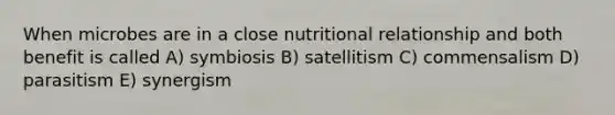 When microbes are in a close nutritional relationship and both benefit is called A) symbiosis B) satellitism C) commensalism D) parasitism E) synergism