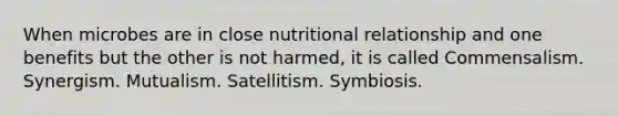 When microbes are in close nutritional relationship and one benefits but the other is not harmed, it is called Commensalism. Synergism. Mutualism. Satellitism. Symbiosis.