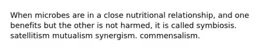 When microbes are in a close nutritional relationship, and one benefits but the other is not harmed, it is called symbiosis. satellitism mutualism synergism. commensalism.