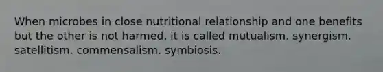 When microbes in close nutritional relationship and one benefits but the other is not harmed, it is called mutualism. synergism. satellitism. commensalism. symbiosis.