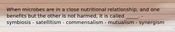 When microbes are in a close nutritional relationship, and one benefits but the other is not harmed, it is called _____. - symbiosis - satellitism - commensalism - mutualism - synergism