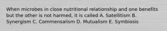 When microbes in close nutritional relationship and one benefits but the other is not harmed, it is called A. Satellitism B. Synergism C. Commensalism D. Mutualism E. Symbiosis