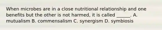 When microbes are in a close nutritional relationship and one benefits but the other is not harmed, it is called ______. A. mutualism B. commensalism C. synergism D. symbiosis