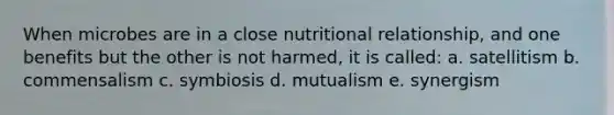 When microbes are in a close nutritional relationship, and one benefits but the other is not harmed, it is called: a. satellitism b. commensalism c. symbiosis d. mutualism e. synergism