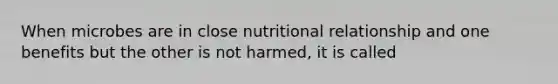 When microbes are in close nutritional relationship and one benefits but the other is not harmed, it is called