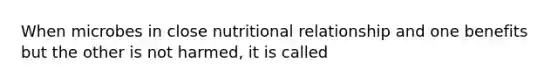 When microbes in close nutritional relationship and one benefits but the other is not harmed, it is called