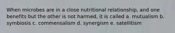 When microbes are in a close nutritional relationship, and one benefits but the other is not harmed, it is called a. mutualism b. symbiosis c. commensalism d. synergism e. satellitism