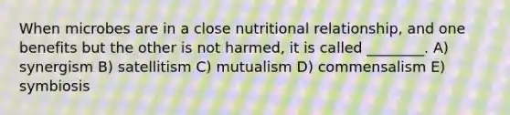 When microbes are in a close nutritional relationship, and one benefits but the other is not harmed, it is called ________. A) synergism B) satellitism C) mutualism D) commensalism E) symbiosis