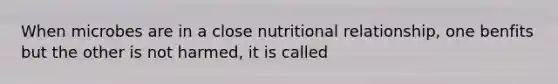 When microbes are in a close nutritional relationship, one benfits but the other is not harmed, it is called