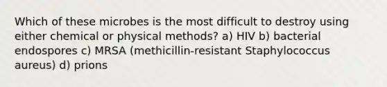 Which of these microbes is the most difficult to destroy using either chemical or physical methods? a) HIV b) bacterial endospores c) MRSA (methicillin-resistant Staphylococcus aureus) d) prions