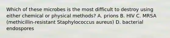 Which of these microbes is the most difficult to destroy using either chemical or physical methods? A. prions B. HIV C. MRSA (methicillin-resistant Staphylococcus aureus) D. bacterial endospores