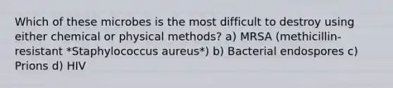 Which of these microbes is the most difficult to destroy using either chemical or physical methods? a) MRSA (methicillin-resistant *Staphylococcus aureus*) b) Bacterial endospores c) Prions d) HIV