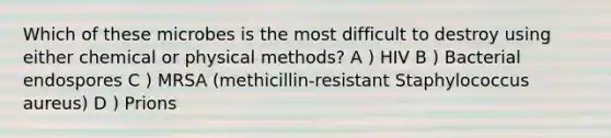 Which of these microbes is the most difficult to destroy using either chemical or physical methods? A ) HIV B ) Bacterial endospores C ) MRSA (methicillin-resistant Staphylococcus aureus) D ) Prions