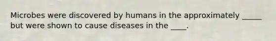 Microbes were discovered by humans in the approximately _____ but were shown to cause diseases in the ____.