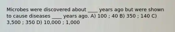 Microbes were discovered about ____ years ago but were shown to cause diseases ____ years ago. A) 100 ; 40 B) 350 ; 140 C) 3,500 ; 350 D) 10,000 ; 1,000