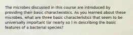 The microbes discussed in this course are introduced by providing their basic characteristics. As you learned about these microbes, what are three basic characteristics that seem to be universally important (or nearly so ) in describing the basic features of a bacterial species?