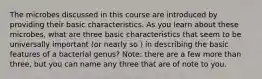 The microbes discussed in this course are introduced by providing their basic characteristics. As you learn about these microbes, what are three basic characteristics that seem to be universally important (or nearly so ) in describing the basic features of a bacterial genus? Note: there are a few more than three, but you can name any three that are of note to you.