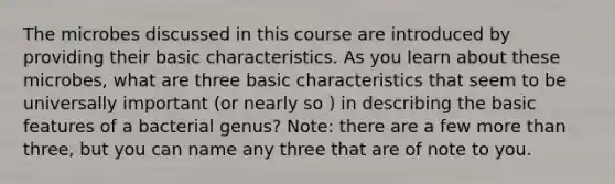 The microbes discussed in this course are introduced by providing their basic characteristics. As you learn about these microbes, what are three basic characteristics that seem to be universally important (or nearly so ) in describing the basic features of a bacterial genus? Note: there are a few <a href='https://www.questionai.com/knowledge/keWHlEPx42-more-than' class='anchor-knowledge'>more than</a> three, but you can name any three that are of note to you.