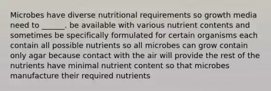 Microbes have diverse nutritional requirements so growth media need to ______. be available with various nutrient contents and sometimes be specifically formulated for certain organisms each contain all possible nutrients so all microbes can grow contain only agar because contact with the air will provide the rest of the nutrients have minimal nutrient content so that microbes manufacture their required nutrients