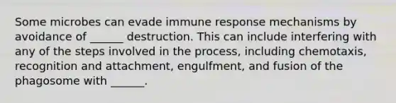 Some microbes can evade immune response mechanisms by avoidance of ______ destruction. This can include interfering with any of the steps involved in the process, including chemotaxis, recognition and attachment, engulfment, and fusion of the phagosome with ______.