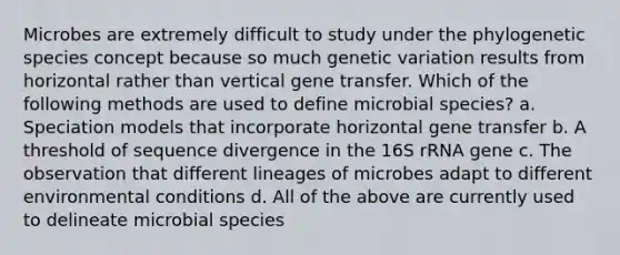 Microbes are extremely difficult to study under the phylogenetic species concept because so much genetic variation results from horizontal rather than vertical gene transfer. Which of the following methods are used to define microbial species? a. Speciation models that incorporate horizontal gene transfer b. A threshold of sequence divergence in the 16S rRNA gene c. The observation that different lineages of microbes adapt to different environmental conditions d. All of the above are currently used to delineate microbial species