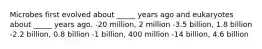 Microbes first evolved about _____ years ago and eukaryotes about _____ years ago. -20 million, 2 million -3.5 billion, 1.8 billion -2.2 billion, 0.8 billion -1 billion, 400 million -14 billion, 4.6 billion