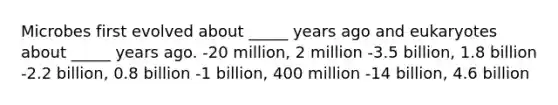 Microbes first evolved about _____ years ago and eukaryotes about _____ years ago. -20 million, 2 million -3.5 billion, 1.8 billion -2.2 billion, 0.8 billion -1 billion, 400 million -14 billion, 4.6 billion