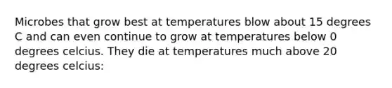 Microbes that grow best at temperatures blow about 15 degrees C and can even continue to grow at temperatures below 0 degrees celcius. They die at temperatures much above 20 degrees celcius: