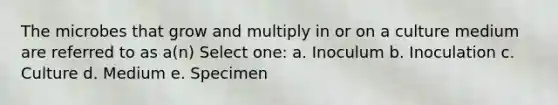 The microbes that grow and multiply in or on a culture medium are referred to as a(n) Select one: a. Inoculum b. Inoculation c. Culture d. Medium e. Specimen